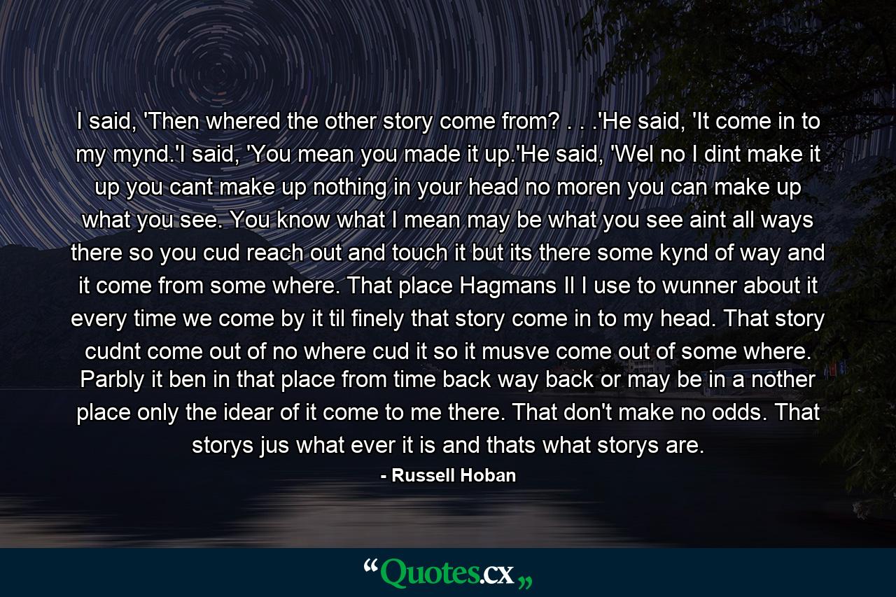 I said, 'Then whered the other story come from? . . .'He said, 'It come in to my mynd.'I said, 'You mean you made it up.'He said, 'Wel no I dint make it up you cant make up nothing in your head no moren you can make up what you see. You know what I mean may be what you see aint all ways there so you cud reach out and touch it but its there some kynd of way and it come from some where. That place Hagmans Il I use to wunner about it every time we come by it til finely that story come in to my head. That story cudnt come out of no where cud it so it musve come out of some where. Parbly it ben in that place from time back way back or may be in a nother place only the idear of it come to me there. That don't make no odds. That storys jus what ever it is and thats what storys are. - Quote by Russell Hoban