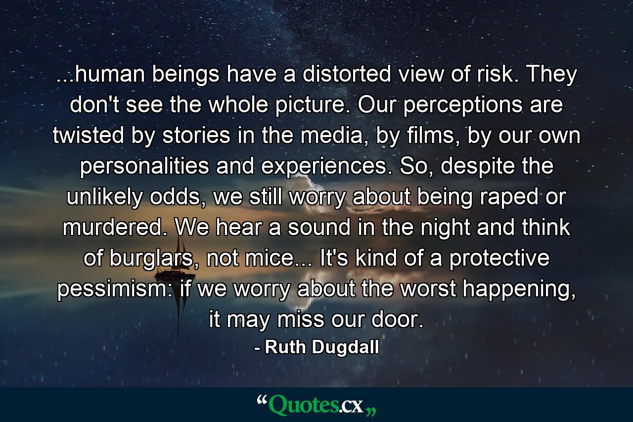 ...human beings have a distorted view of risk. They don't see the whole picture. Our perceptions are twisted by stories in the media, by films, by our own personalities and experiences. So, despite the unlikely odds, we still worry about being raped or murdered. We hear a sound in the night and think of burglars, not mice... It's kind of a protective pessimism: if we worry about the worst happening, it may miss our door. - Quote by Ruth Dugdall