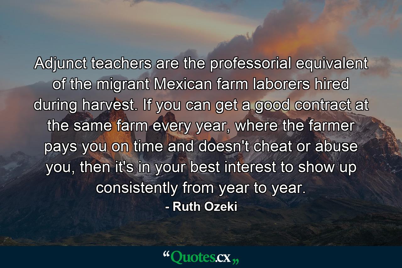 Adjunct teachers are the professorial equivalent of the migrant Mexican farm laborers hired during harvest. If you can get a good contract at the same farm every year, where the farmer pays you on time and doesn't cheat or abuse you, then it's in your best interest to show up consistently from year to year. - Quote by Ruth Ozeki