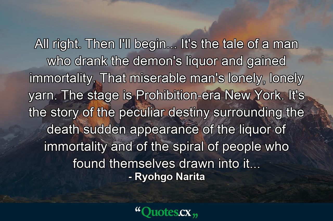 All right. Then I'll begin... It's the tale of a man who drank the demon's liquor and gained immortality. That miserable man's lonely, lonely yarn. The stage is Prohibition-era New York. It's the story of the peculiar destiny surrounding the death sudden appearance of the liquor of immortality and of the spiral of people who found themselves drawn into it... - Quote by Ryohgo Narita