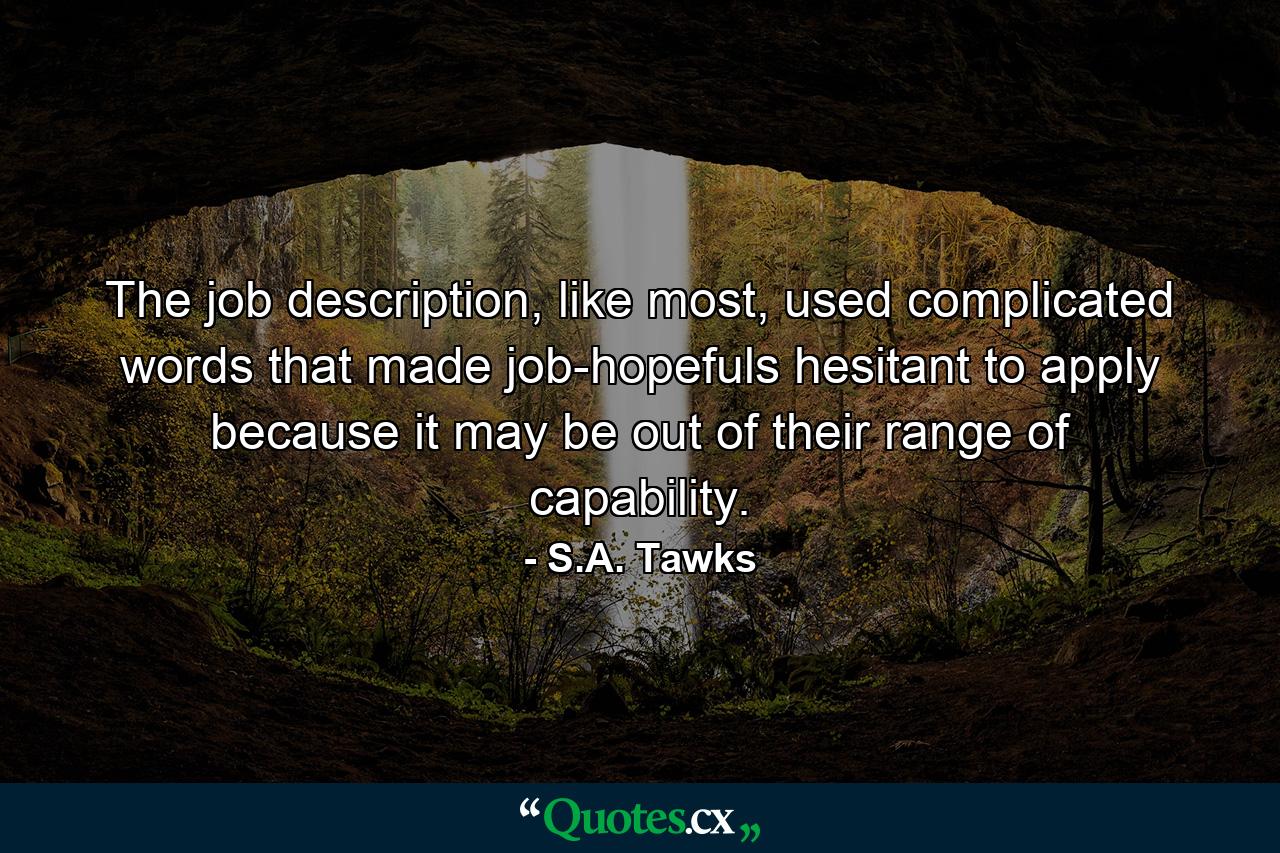 The job description, like most, used complicated words that made job-hopefuls hesitant to apply because it may be out of their range of capability. - Quote by S.A. Tawks