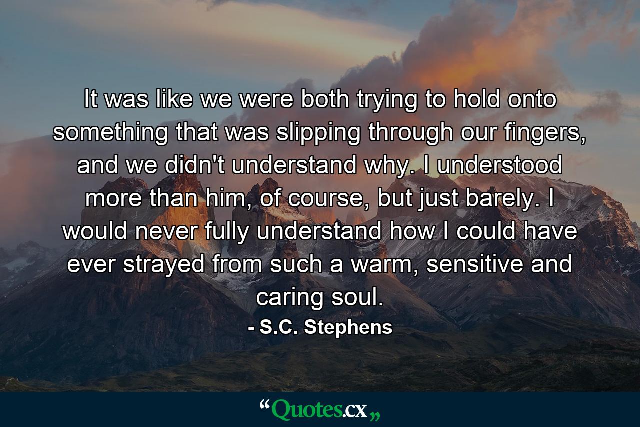 It was like we were both trying to hold onto something that was slipping through our fingers, and we didn't understand why. I understood more than him, of course, but just barely. I would never fully understand how I could have ever strayed from such a warm, sensitive and caring soul. - Quote by S.C. Stephens