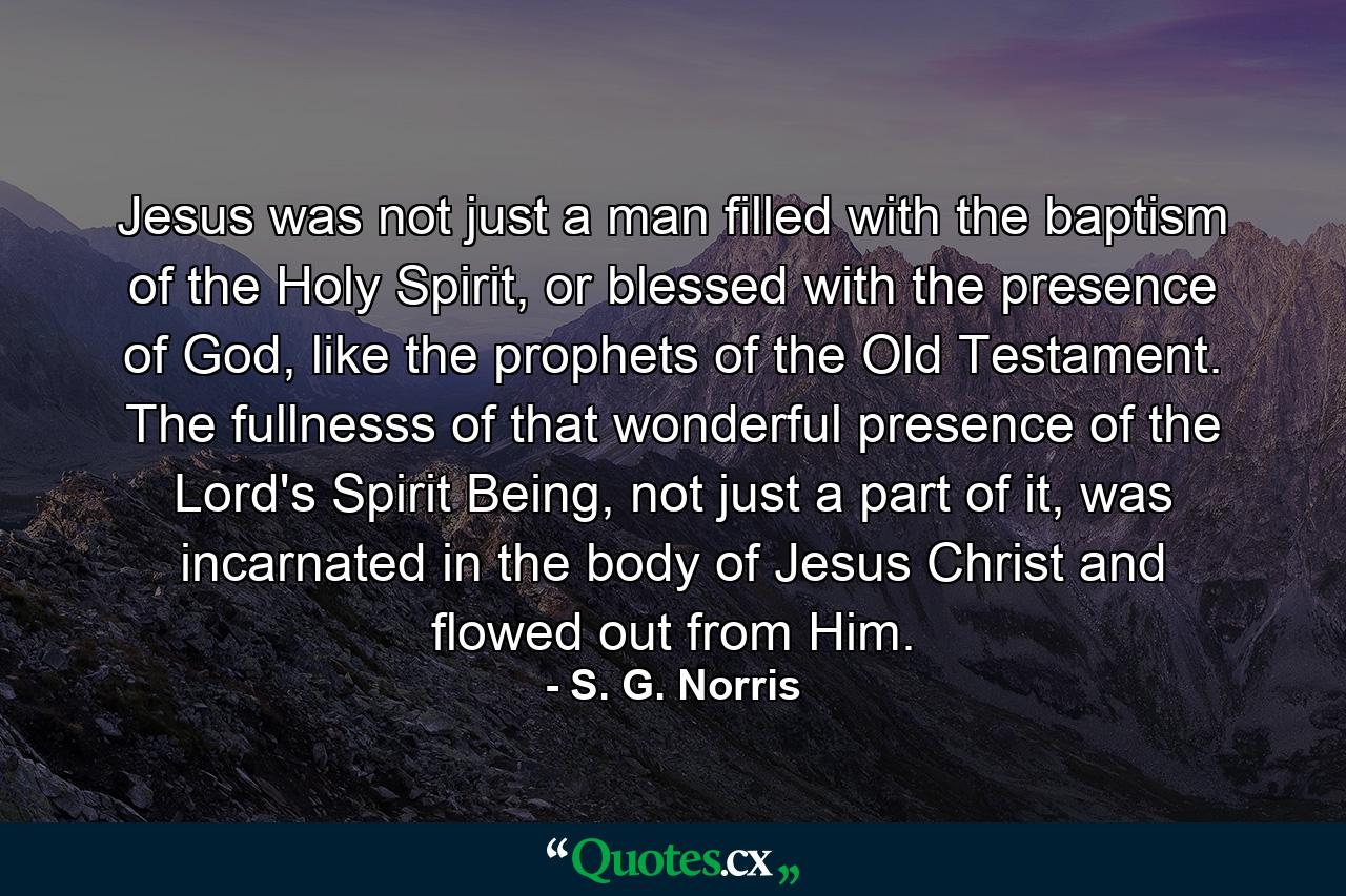 Jesus was not just a man filled with the baptism of the Holy Spirit, or blessed with the presence of God, like the prophets of the Old Testament. The fullnesss of that wonderful presence of the Lord's Spirit Being, not just a part of it, was incarnated in the body of Jesus Christ and flowed out from Him. - Quote by S. G. Norris