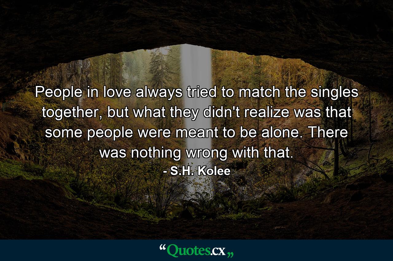 People in love always tried to match the singles together, but what they didn't realize was that some people were meant to be alone. There was nothing wrong with that. - Quote by S.H. Kolee