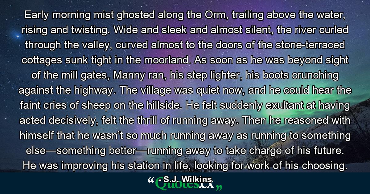 Early morning mist ghosted along the Orm, trailing above the water, rising and twisting. Wide and sleek and almost silent, the river curled through the valley, curved almost to the doors of the stone-terraced cottages sunk tight in the moorland. As soon as he was beyond sight of the mill gates, Manny ran, his step lighter, his boots crunching against the highway. The village was quiet now, and he could hear the faint cries of sheep on the hillside. He felt suddenly exultant at having acted decisively, felt the thrill of running away. Then he reasoned with himself that he wasn’t so much running away as running to something else—something better—running away to take charge of his future. He was improving his station in life, looking for work of his choosing. - Quote by S.J. Wilkins