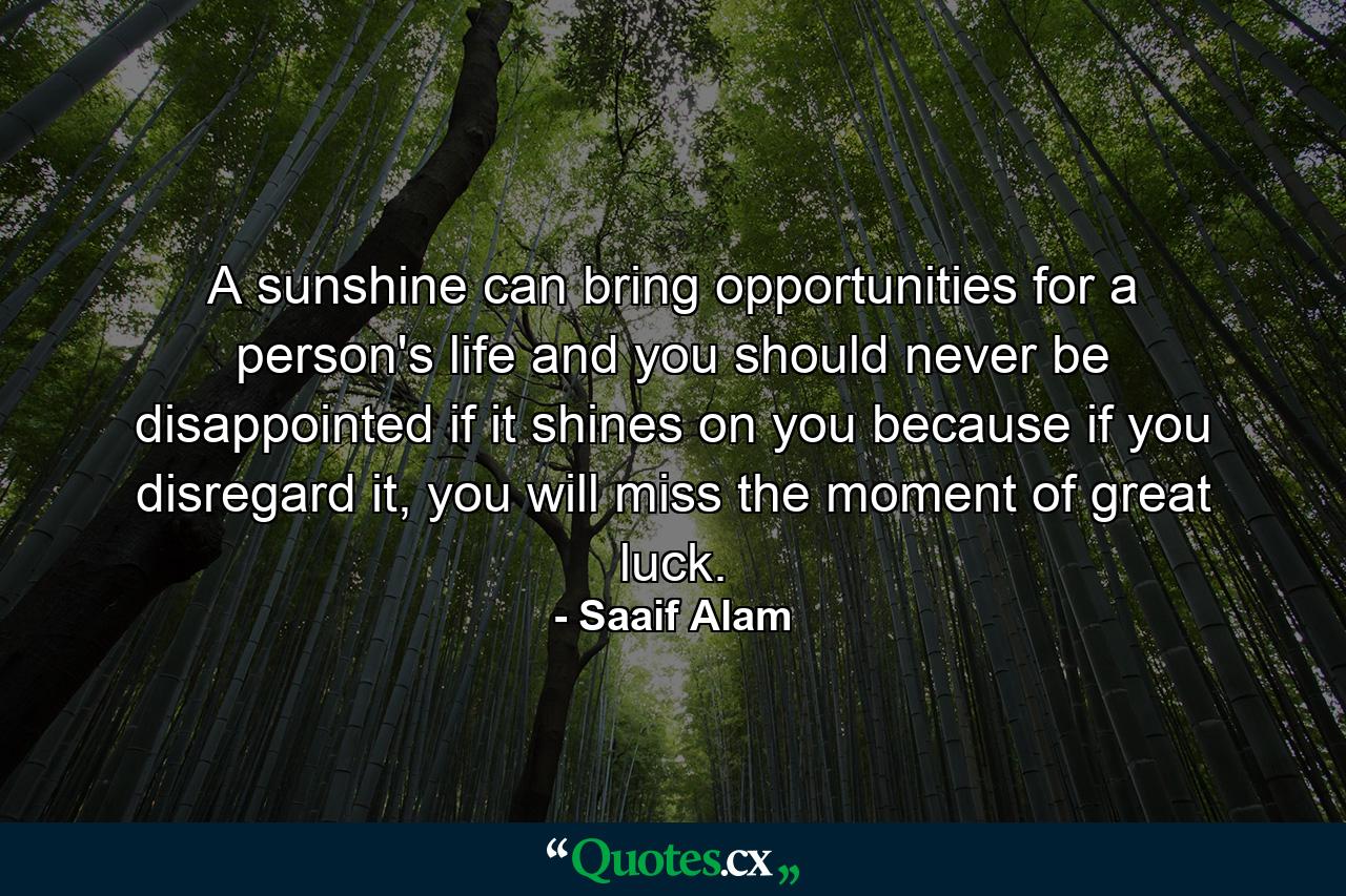 A sunshine can bring opportunities for a person's life and you should never be disappointed if it shines on you because if you disregard it, you will miss the moment of great luck. - Quote by Saaif Alam