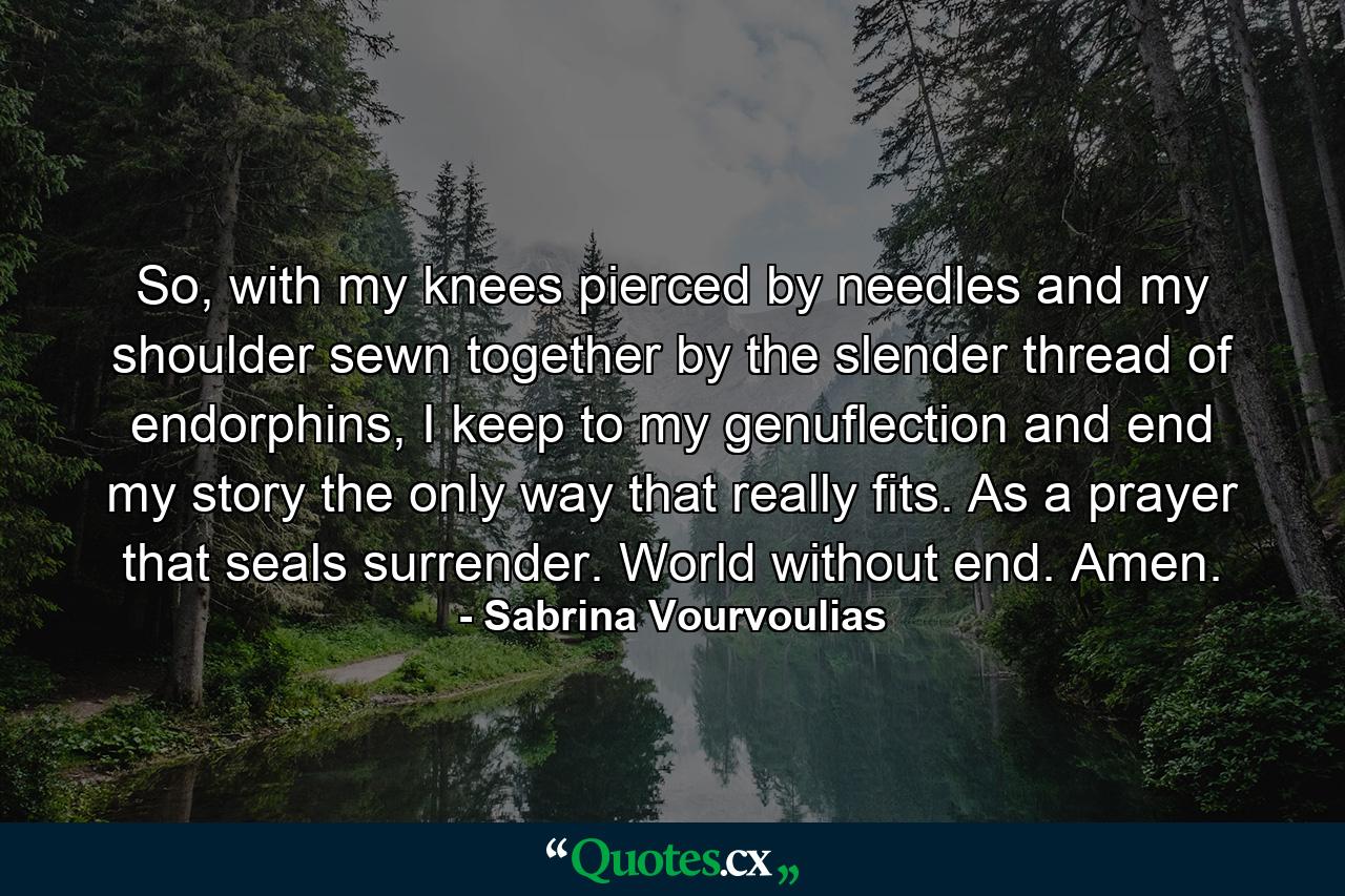 So, with my knees pierced by needles and my shoulder sewn together by the slender thread of endorphins, I keep to my genuflection and end my story the only way that really fits. As a prayer that seals surrender. World without end. Amen. - Quote by Sabrina Vourvoulias