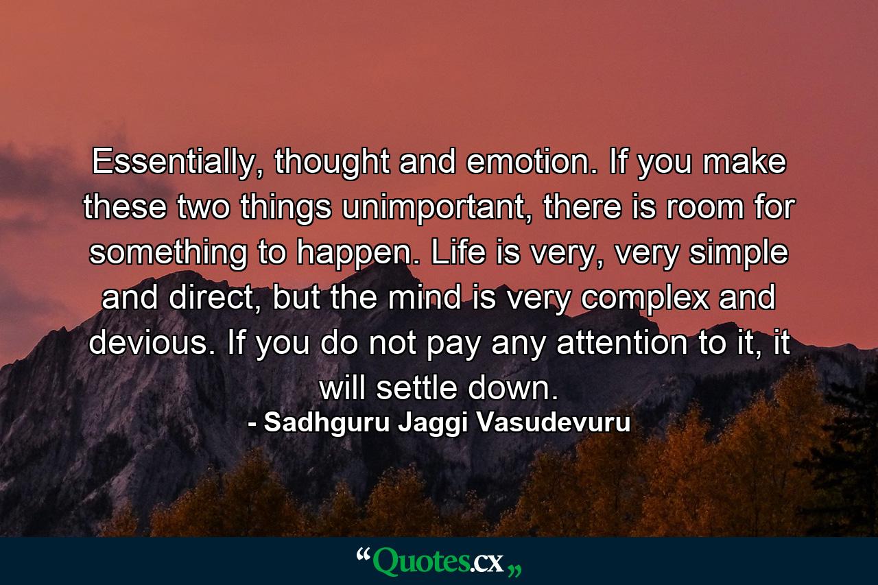 Essentially, thought and emotion. If you make these two things unimportant, there is room for something to happen. Life is very, very simple and direct, but the mind is very complex and devious. If you do not pay any attention to it, it will settle down. - Quote by Sadhguru Jaggi Vasudevuru