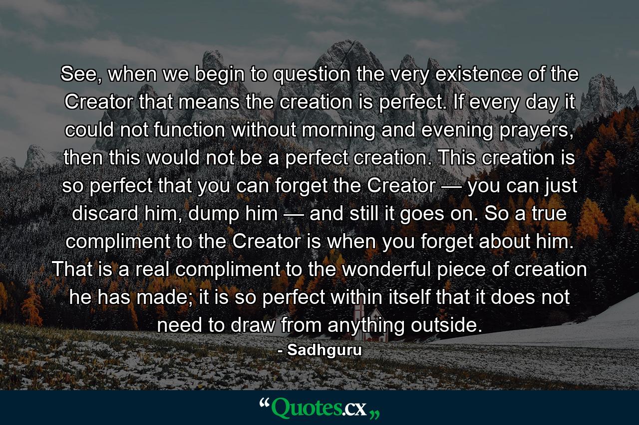 See, when we begin to question the very existence of the Creator that means the creation is perfect. If every day it could not function without morning and evening prayers, then this would not be a perfect creation. This creation is so perfect that you can forget the Creator — you can just discard him, dump him — and still it goes on. So a true compliment to the Creator is when you forget about him. That is a real compliment to the wonderful piece of creation he has made; it is so perfect within itself that it does not need to draw from anything outside. - Quote by Sadhguru