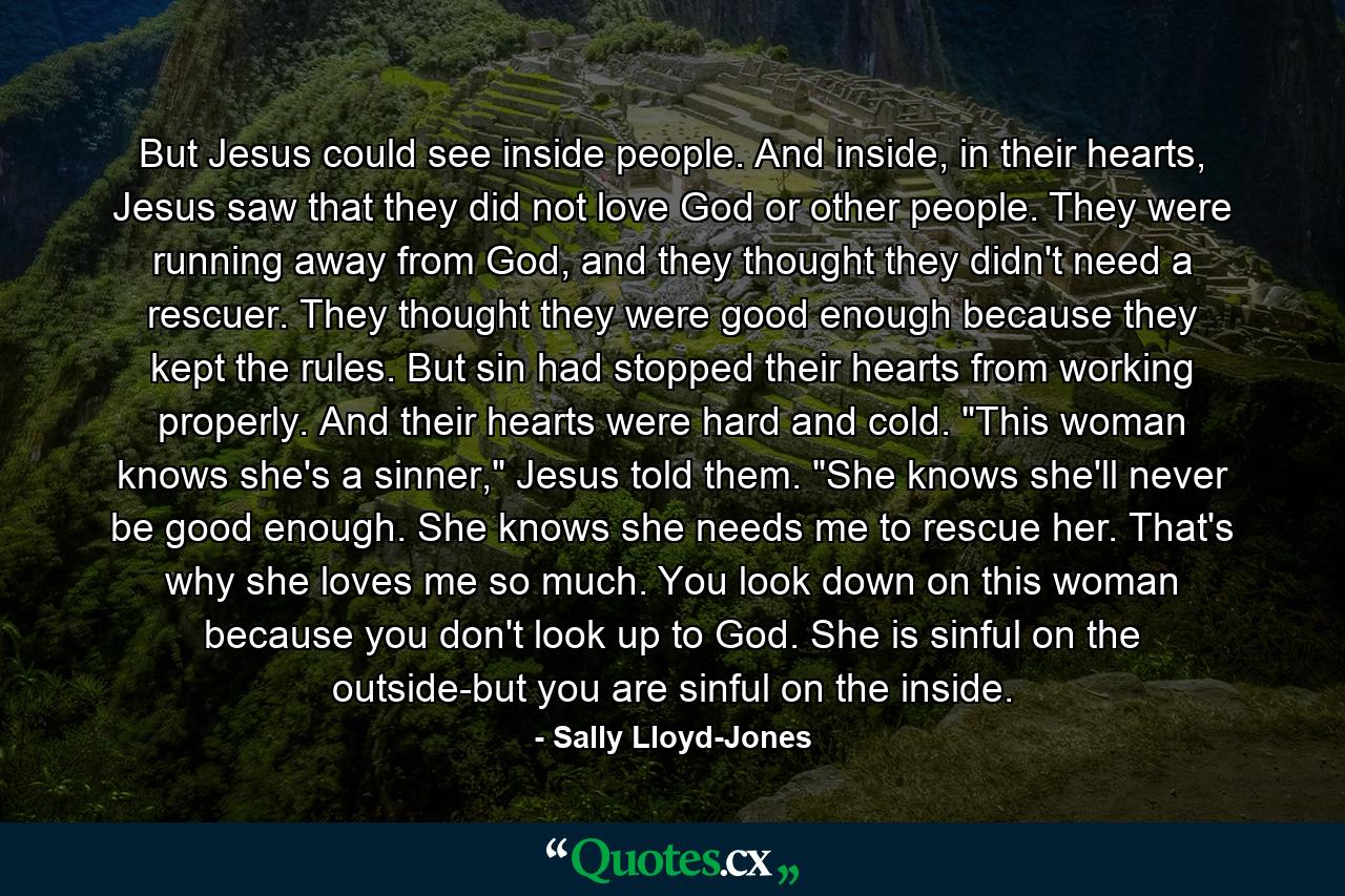 But Jesus could see inside people. And inside, in their hearts, Jesus saw that they did not love God or other people. They were running away from God, and they thought they didn't need a rescuer. They thought they were good enough because they kept the rules. But sin had stopped their hearts from working properly. And their hearts were hard and cold. 