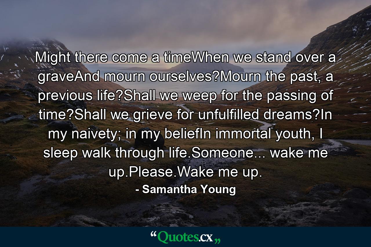 Might there come a timeWhen we stand over a graveAnd mourn ourselves?Mourn the past, a previous life?Shall we weep for the passing of time?Shall we grieve for unfulfilled dreams?In my naivety; in my beliefIn immortal youth, I sleep walk through life.Someone... wake me up.Please.Wake me up. - Quote by Samantha Young