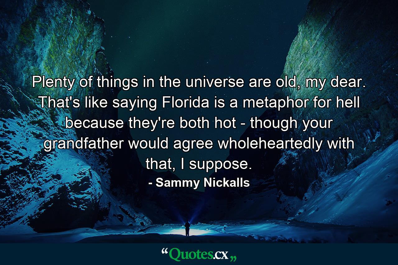 Plenty of things in the universe are old, my dear. That's like saying Florida is a metaphor for hell because they're both hot - though your grandfather would agree wholeheartedly with that, I suppose. - Quote by Sammy Nickalls