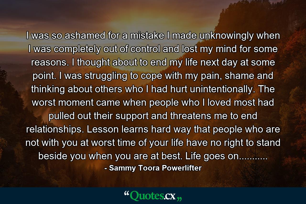 I was so ashamed for a mistake I made unknowingly when I was completely out of control and lost my mind for some reasons. I thought about to end my life next day at some point. I was struggling to cope with my pain, shame and thinking about others who I had hurt unintentionally. The worst moment came when people who I loved most had pulled out their support and threatens me to end relationships. Lesson learns hard way that people who are not with you at worst time of your life have no right to stand beside you when you are at best. Life goes on........... - Quote by Sammy Toora Powerlifter