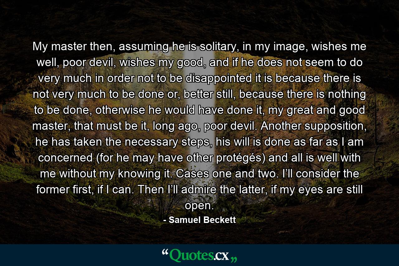 My master then, assuming he is solitary, in my image, wishes me well, poor devil, wishes my good, and if he does not seem to do very much in order not to be disappointed it is because there is not very much to be done or, better still, because there is nothing to be done, otherwise he would have done it, my great and good master, that must be it, long ago, poor devil. Another supposition, he has taken the necessary steps, his will is done as far as I am concerned (for he may have other protégés) and all is well with me without my knowing it. Cases one and two. I’ll consider the former first, if I can. Then I’ll admire the latter, if my eyes are still open. - Quote by Samuel Beckett