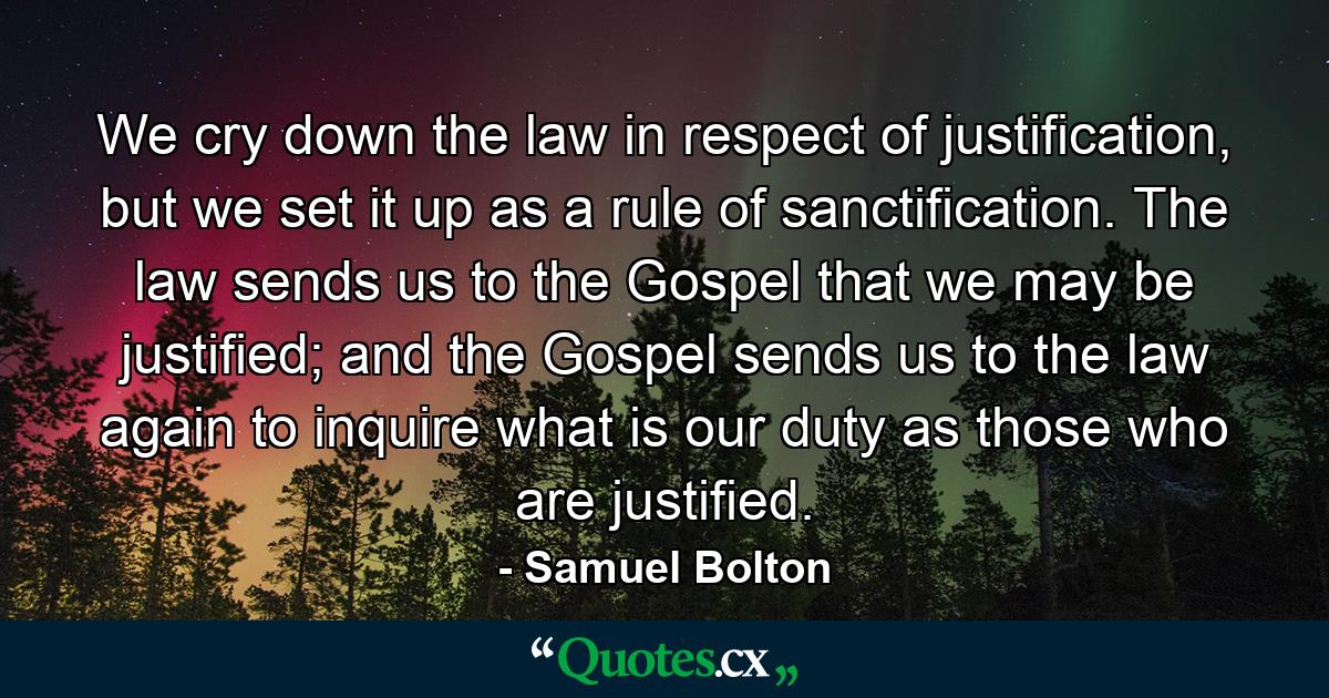 We cry down the law in respect of justification, but we set it up as a rule of sanctification. The law sends us to the Gospel that we may be justified; and the Gospel sends us to the law again to inquire what is our duty as those who are justified. - Quote by Samuel Bolton