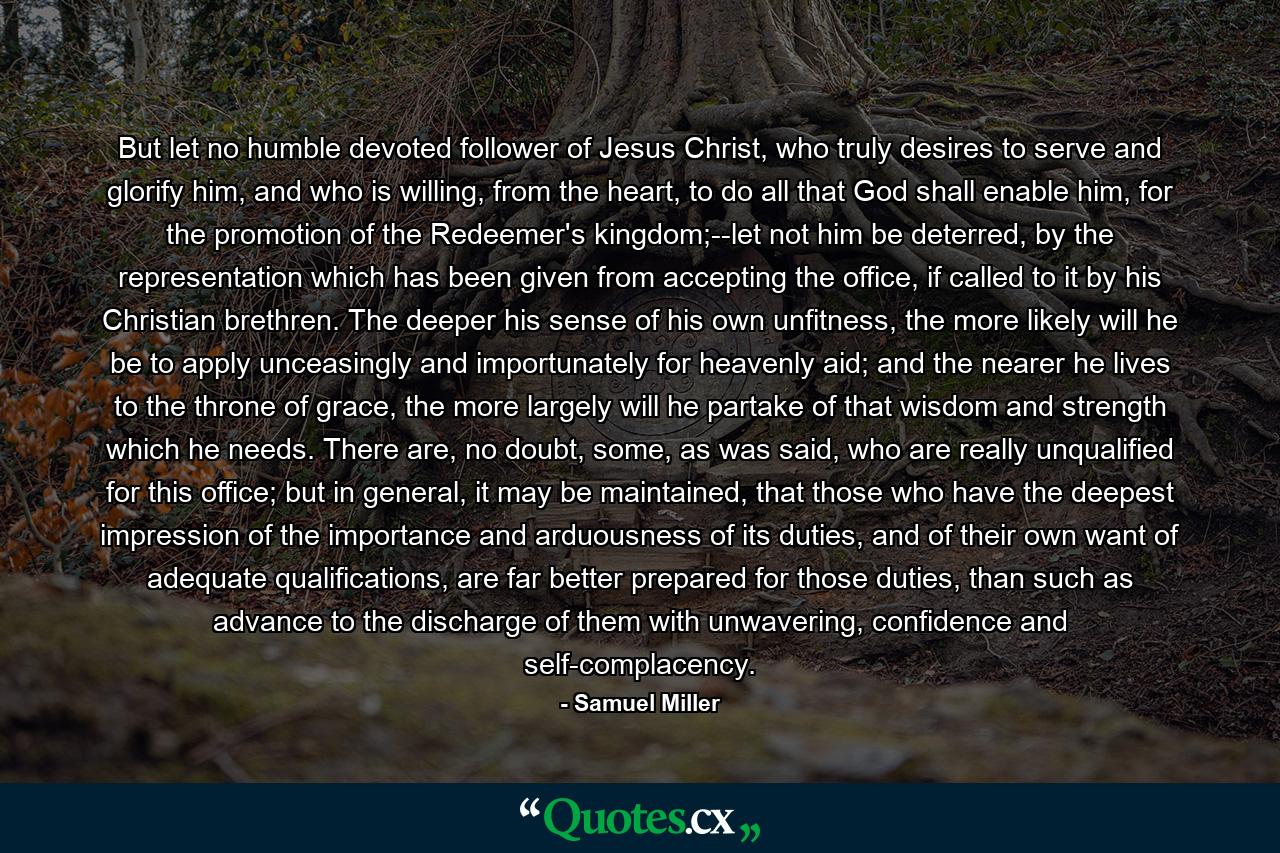 But let no humble devoted follower of Jesus Christ, who truly desires to serve and glorify him, and who is willing, from the heart, to do all that God shall enable him, for the promotion of the Redeemer's kingdom;--let not him be deterred, by the representation which has been given from accepting the office, if called to it by his Christian brethren. The deeper his sense of his own unfitness, the more likely will he be to apply unceasingly and importunately for heavenly aid; and the nearer he lives to the throne of grace, the more largely will he partake of that wisdom and strength which he needs. There are, no doubt, some, as was said, who are really unqualified for this office; but in general, it may be maintained, that those who have the deepest impression of the importance and arduousness of its duties, and of their own want of adequate qualifications, are far better prepared for those duties, than such as advance to the discharge of them with unwavering, confidence and self-complacency. - Quote by Samuel Miller