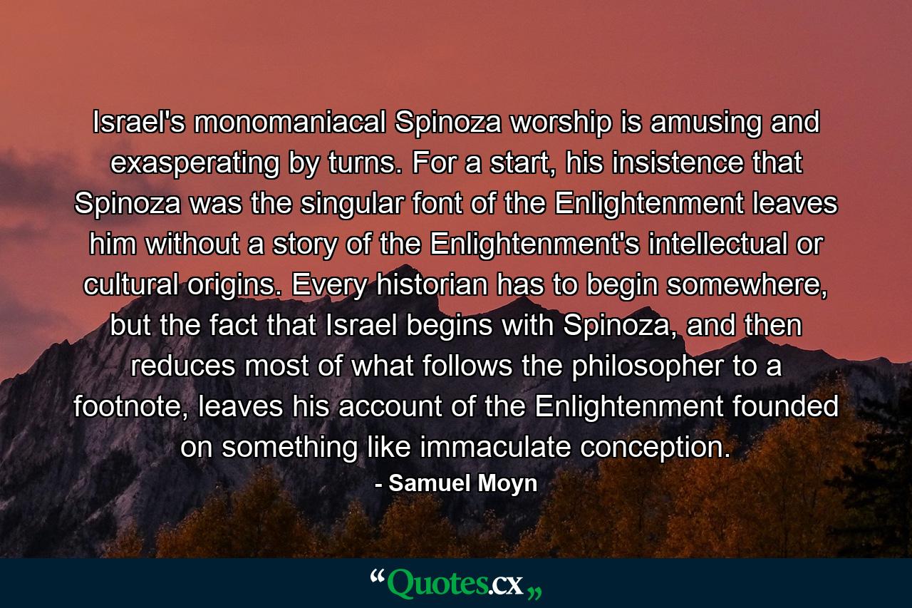 Israel's monomaniacal Spinoza worship is amusing and exasperating by turns. For a start, his insistence that Spinoza was the singular font of the Enlightenment leaves him without a story of the Enlightenment's intellectual or cultural origins. Every historian has to begin somewhere, but the fact that Israel begins with Spinoza, and then reduces most of what follows the philosopher to a footnote, leaves his account of the Enlightenment founded on something like immaculate conception. - Quote by Samuel Moyn