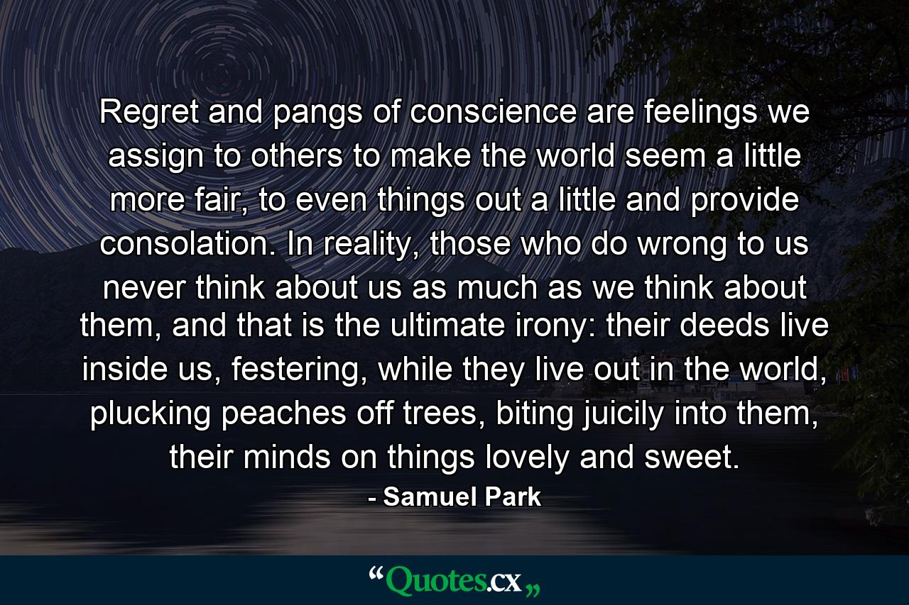 Regret and pangs of conscience are feelings we assign to others to make the world seem a little more fair, to even things out a little and provide consolation. In reality, those who do wrong to us never think about us as much as we think about them, and that is the ultimate irony: their deeds live inside us, festering, while they live out in the world, plucking peaches off trees, biting juicily into them, their minds on things lovely and sweet. - Quote by Samuel Park