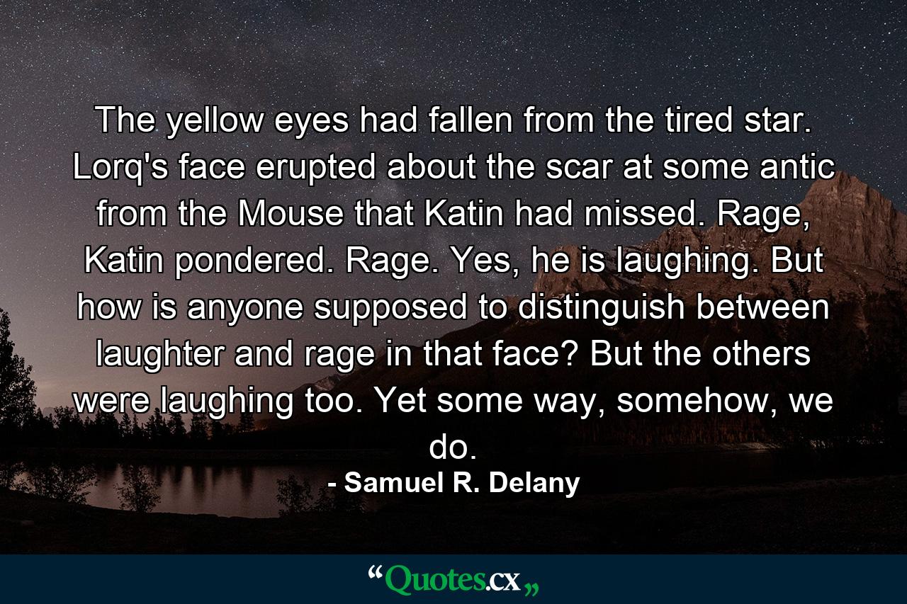 The yellow eyes had fallen from the tired star. Lorq's face erupted about the scar at some antic from the Mouse that Katin had missed. Rage, Katin pondered. Rage. Yes, he is laughing. But how is anyone supposed to distinguish between laughter and rage in that face? But the others were laughing too. Yet some way, somehow, we do. - Quote by Samuel R. Delany