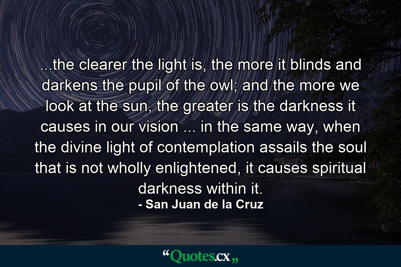 ...the clearer the light is, the more it blinds and darkens the pupil of the owl; and the more we look at the sun, the greater is the darkness it causes in our vision ... in the same way, when the divine light of contemplation assails the soul that is not wholly enlightened, it causes spiritual darkness within it. - Quote by San Juan de la Cruz