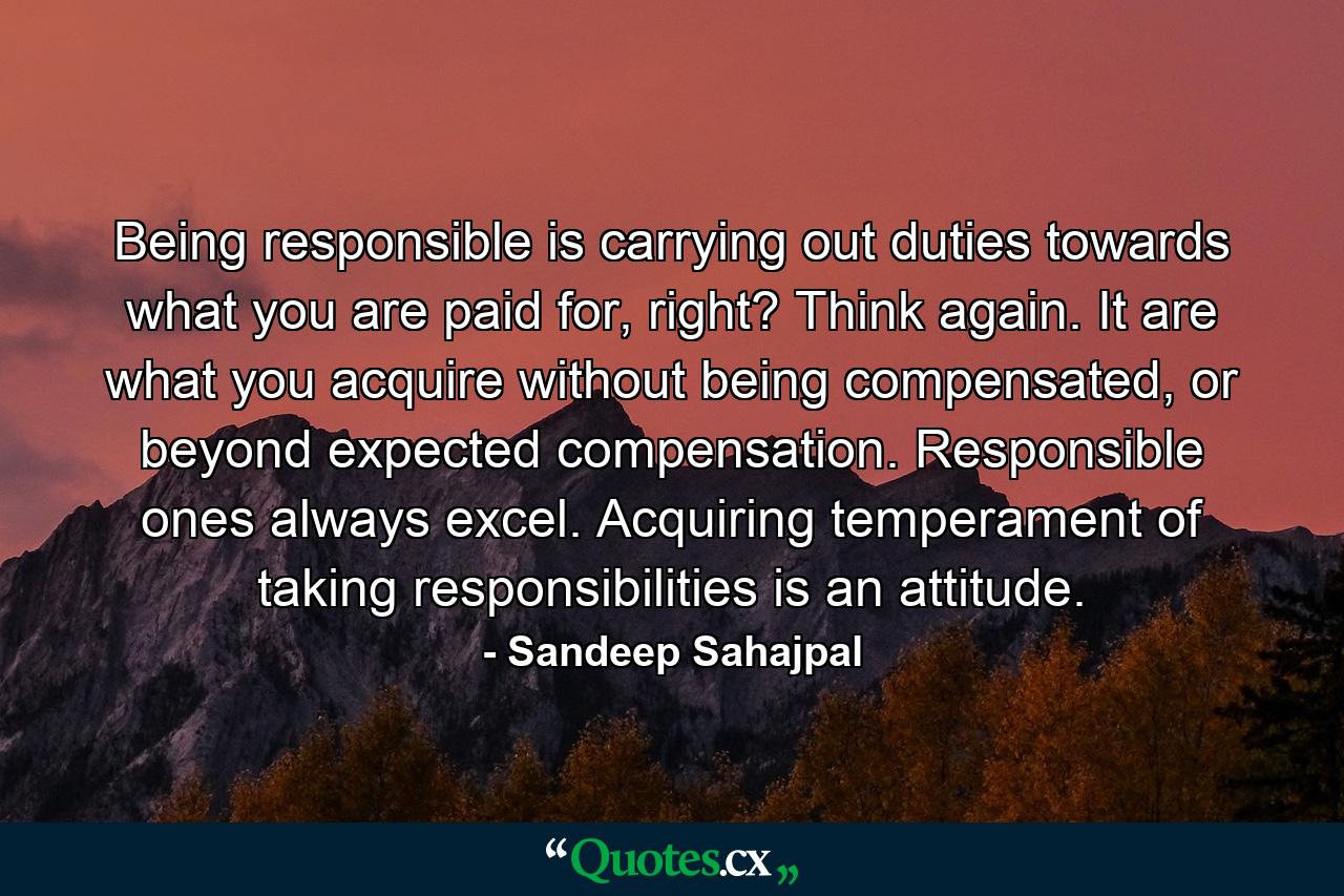 Being responsible is carrying out duties towards what you are paid for, right? Think again. It are what you acquire without being compensated, or beyond expected compensation. Responsible ones always excel. Acquiring temperament of taking responsibilities is an attitude. - Quote by Sandeep Sahajpal