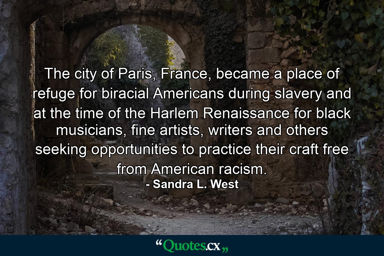 The city of Paris, France, became a place of refuge for biracial Americans during slavery and at the time of the Harlem Renaissance for black musicians, fine artists, writers and others seeking opportunities to practice their craft free from American racism. - Quote by Sandra L. West