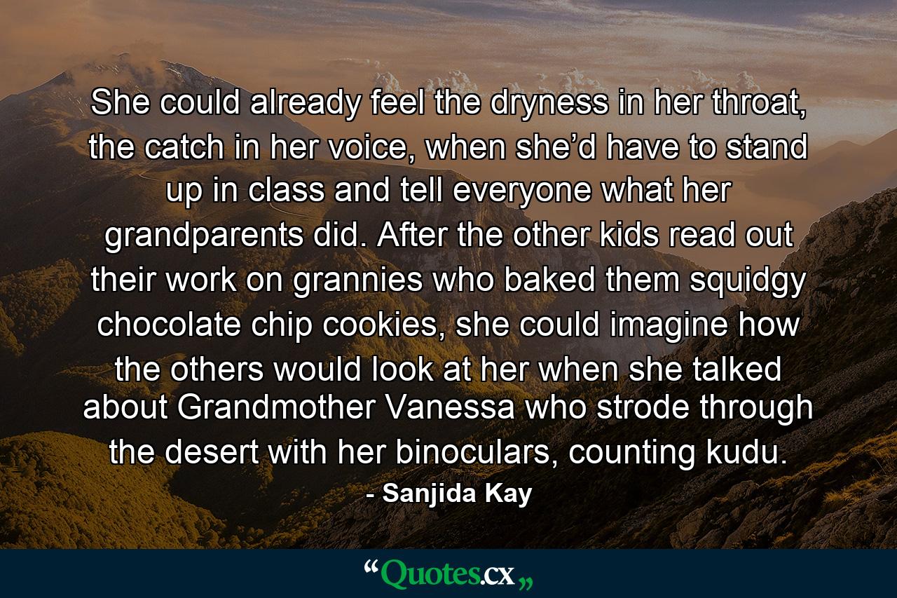 She could already feel the dryness in her throat, the catch in her voice, when she’d have to stand up in class and tell everyone what her grandparents did. After the other kids read out their work on grannies who baked them squidgy chocolate chip cookies, she could imagine how the others would look at her when she talked about Grandmother Vanessa who strode through the desert with her binoculars, counting kudu. - Quote by Sanjida Kay