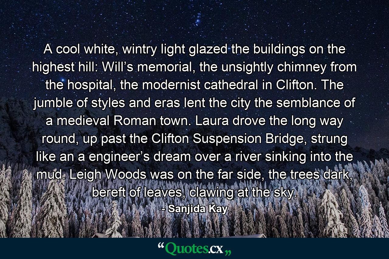 A cool white, wintry light glazed the buildings on the highest hill: Will’s memorial, the unsightly chimney from the hospital, the modernist cathedral in Clifton. The jumble of styles and eras lent the city the semblance of a medieval Roman town. Laura drove the long way round, up past the Clifton Suspension Bridge, strung like an a engineer’s dream over a river sinking into the mud. Leigh Woods was on the far side, the trees dark, bereft of leaves, clawing at the sky. - Quote by Sanjida Kay