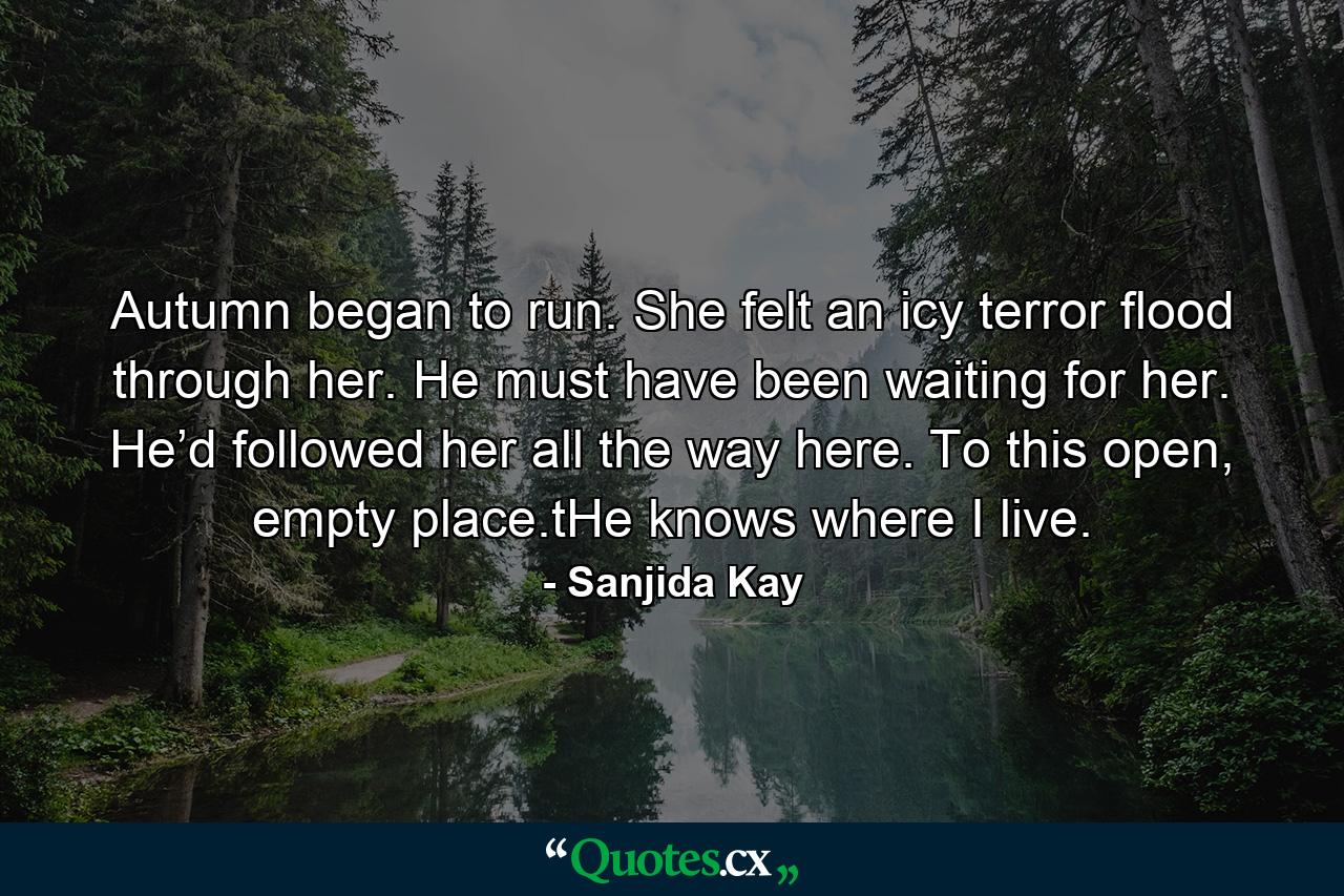 Autumn began to run. She felt an icy terror flood through her. He must have been waiting for her. He’d followed her all the way here. To this open, empty place.tHe knows where I live. - Quote by Sanjida Kay