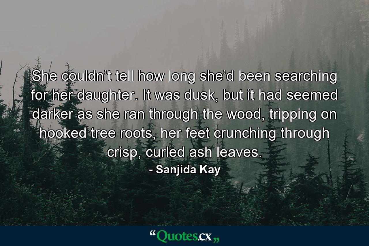 She couldn’t tell how long she’d been searching for her daughter. It was dusk, but it had seemed darker as she ran through the wood, tripping on hooked tree roots, her feet crunching through crisp, curled ash leaves. - Quote by Sanjida Kay