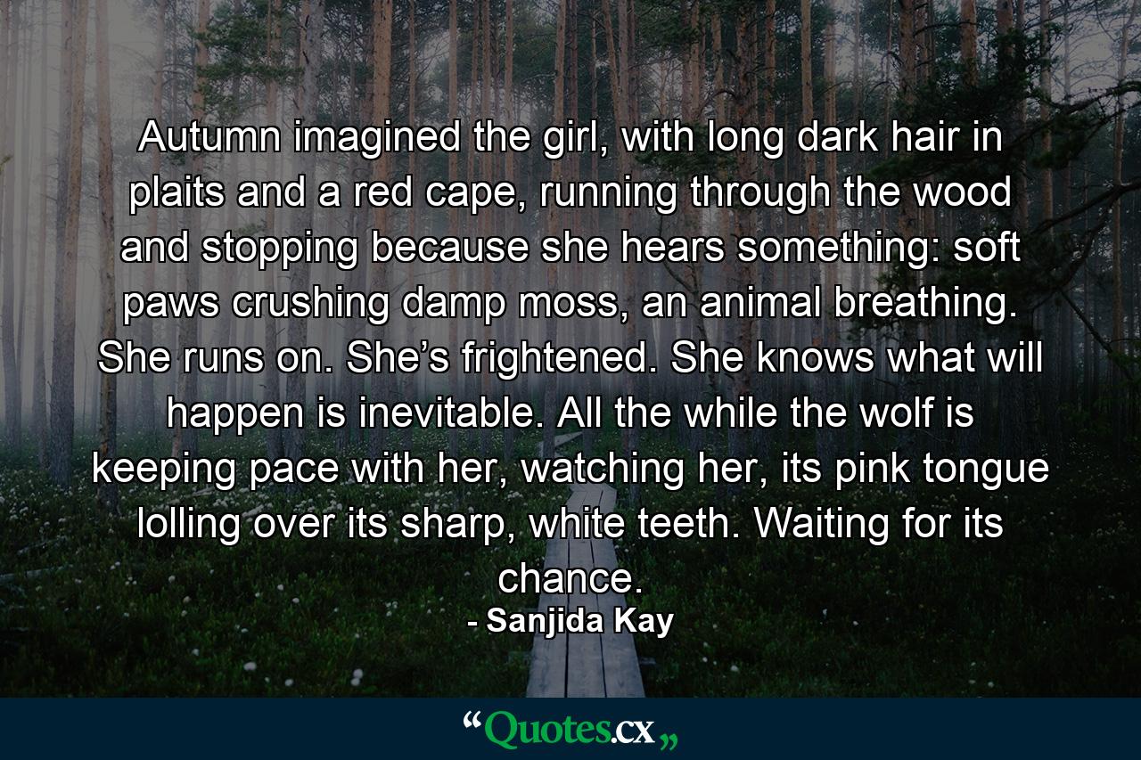 Autumn imagined the girl, with long dark hair in plaits and a red cape, running through the wood and stopping because she hears something: soft paws crushing damp moss, an animal breathing. She runs on. She’s frightened. She knows what will happen is inevitable. All the while the wolf is keeping pace with her, watching her, its pink tongue lolling over its sharp, white teeth. Waiting for its chance. - Quote by Sanjida Kay