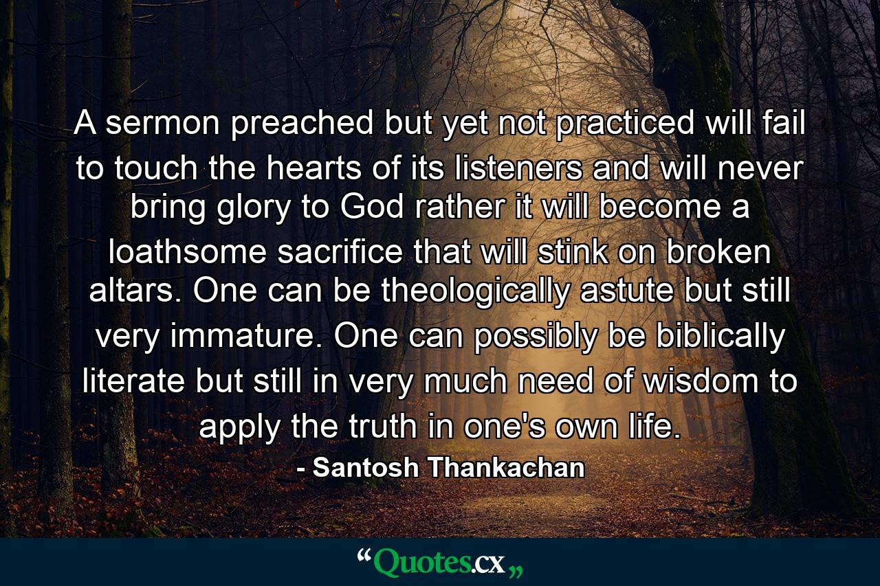 A sermon preached but yet not practiced will fail to touch the hearts of its listeners and will never bring glory to God rather it will become a loathsome sacrifice that will stink on broken altars. One can be theologically astute but still very immature. One can possibly be biblically literate but still in very much need of wisdom to apply the truth in one's own life. - Quote by Santosh Thankachan