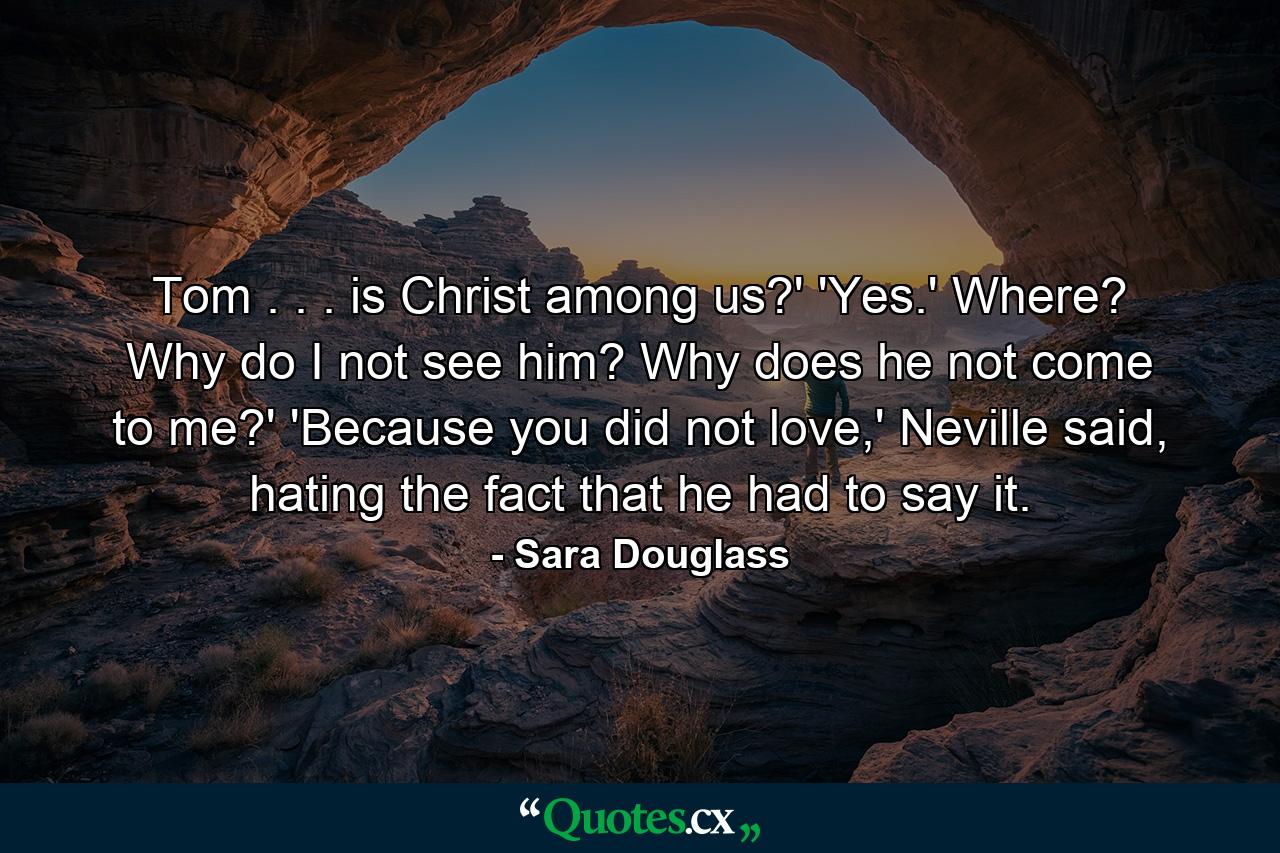 Tom . . . is Christ among us?' 'Yes.' Where? Why do I not see him? Why does he not come to me?' 'Because you did not love,' Neville said, hating the fact that he had to say it. - Quote by Sara Douglass