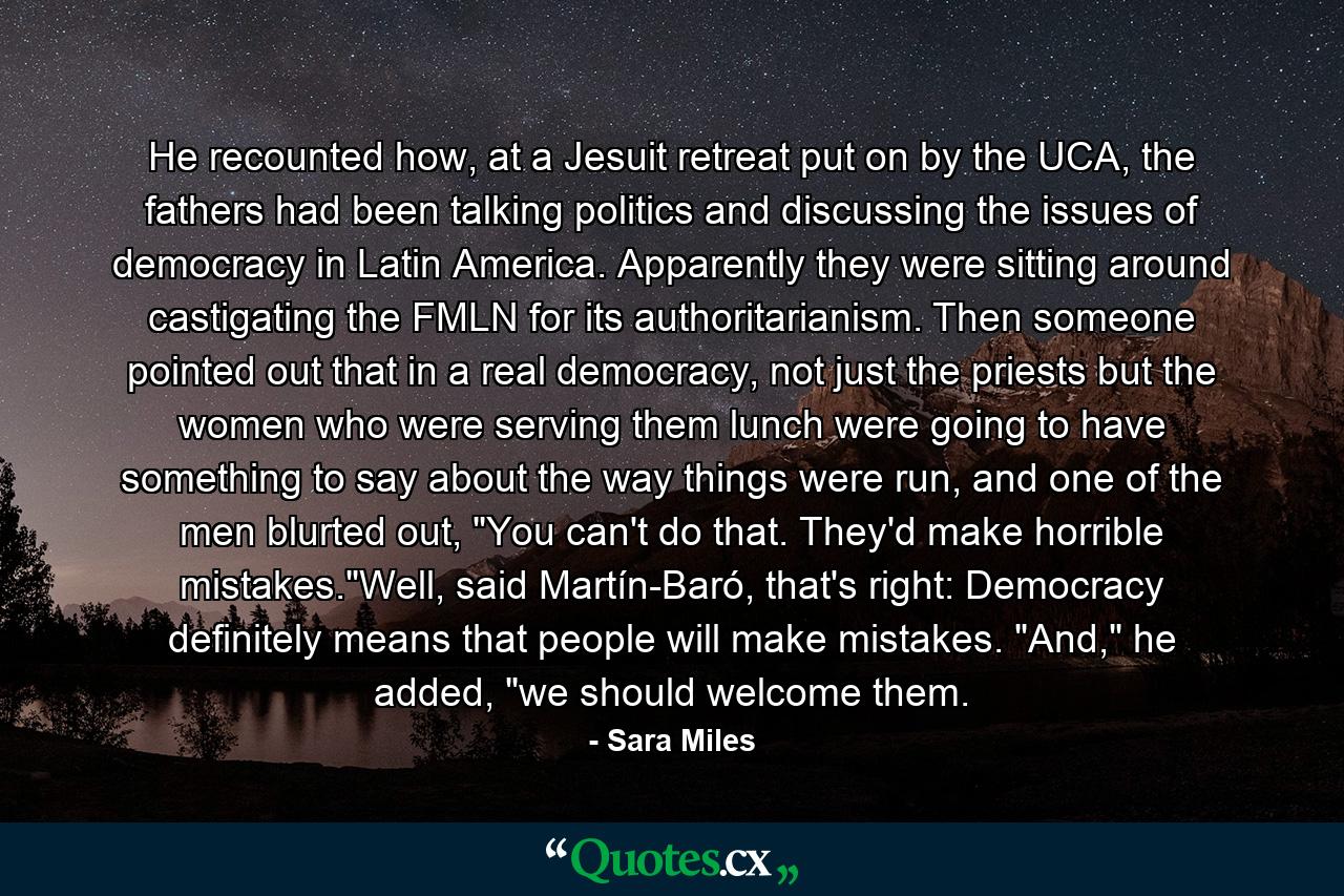 He recounted how, at a Jesuit retreat put on by the UCA, the fathers had been talking politics and discussing the issues of democracy in Latin America. Apparently they were sitting around castigating the FMLN for its authoritarianism. Then someone pointed out that in a real democracy, not just the priests but the women who were serving them lunch were going to have something to say about the way things were run, and one of the men blurted out, 