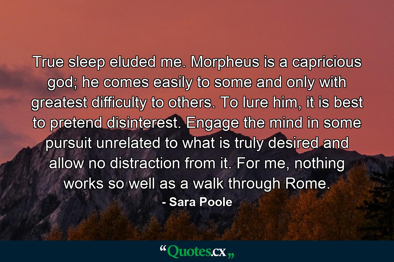 True sleep eluded me. Morpheus is a capricious god; he comes easily to some and only with greatest difficulty to others. To lure him, it is best to pretend disinterest. Engage the mind in some pursuit unrelated to what is truly desired and allow no distraction from it. For me, nothing works so well as a walk through Rome. - Quote by Sara Poole