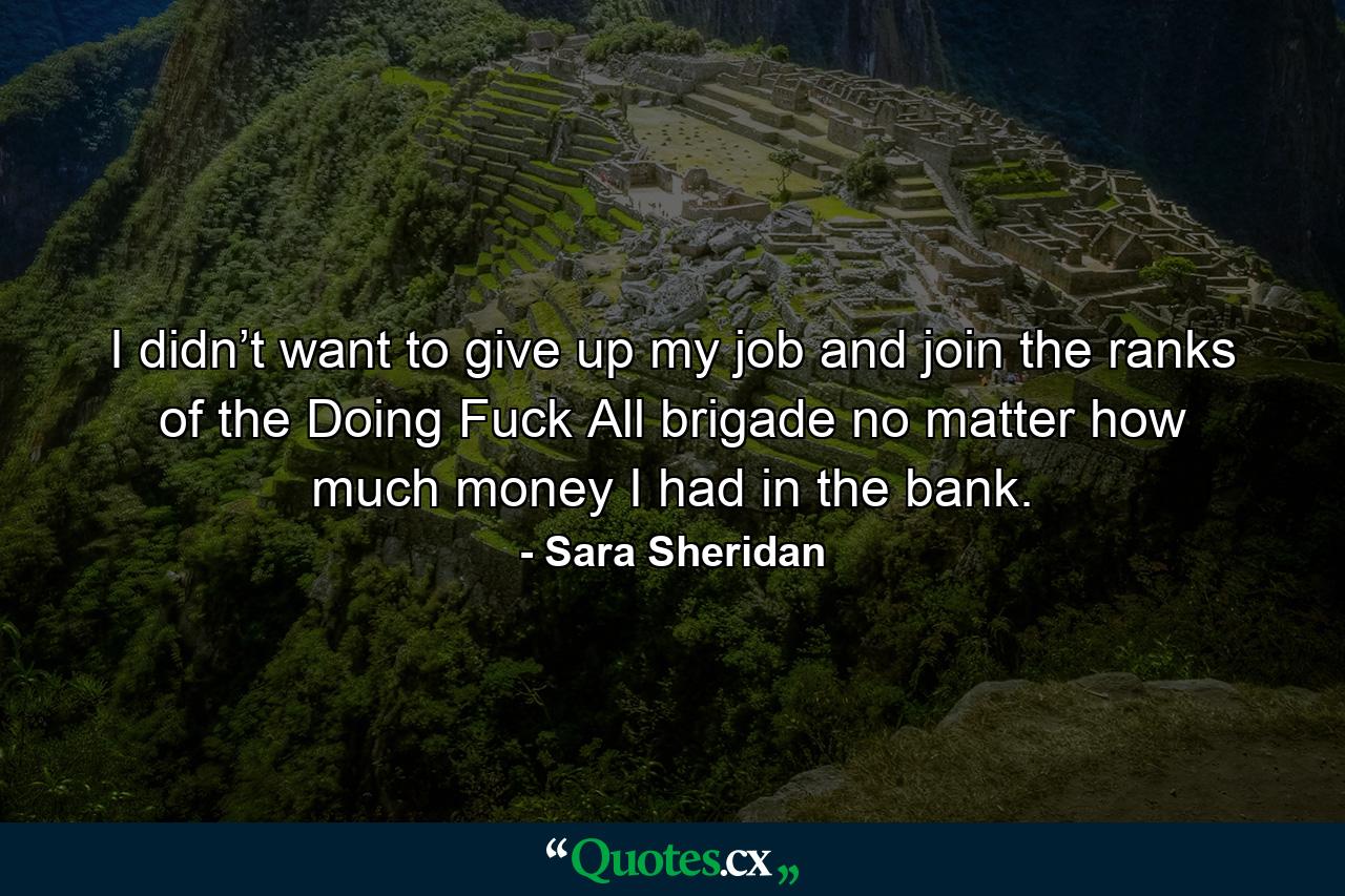 I didn’t want to give up my job and join the ranks of the Doing Fuck All brigade no matter how much money I had in the bank. - Quote by Sara Sheridan