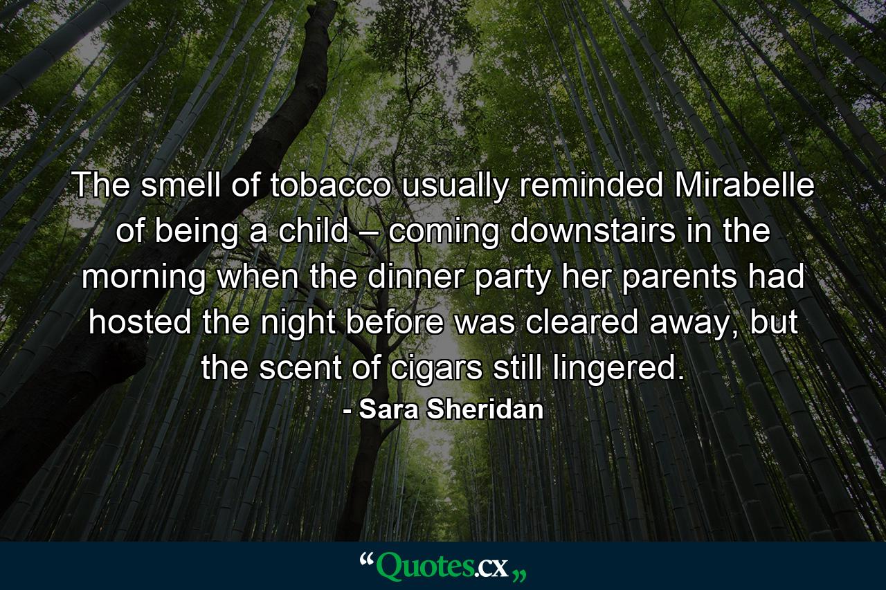 The smell of tobacco usually reminded Mirabelle of being a child – coming downstairs in the morning when the dinner party her parents had hosted the night before was cleared away, but the scent of cigars still lingered. - Quote by Sara Sheridan