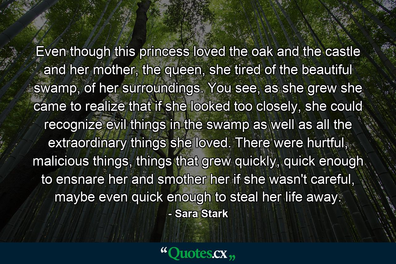 Even though this princess loved the oak and the castle and her mother, the queen, she tired of the beautiful swamp, of her surroundings. You see, as she grew she came to realize that if she looked too closely, she could recognize evil things in the swamp as well as all the extraordinary things she loved. There were hurtful, malicious things, things that grew quickly, quick enough to ensnare her and smother her if she wasn't careful, maybe even quick enough to steal her life away. - Quote by Sara Stark