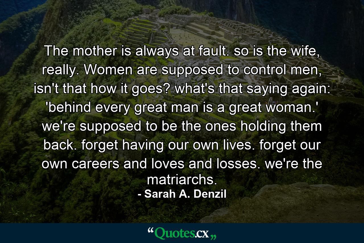 The mother is always at fault. so is the wife, really. Women are supposed to control men, isn't that how it goes? what's that saying again: 'behind every great man is a great woman.' we're supposed to be the ones holding them back. forget having our own lives. forget our own careers and loves and losses. we're the matriarchs. - Quote by Sarah A. Denzil