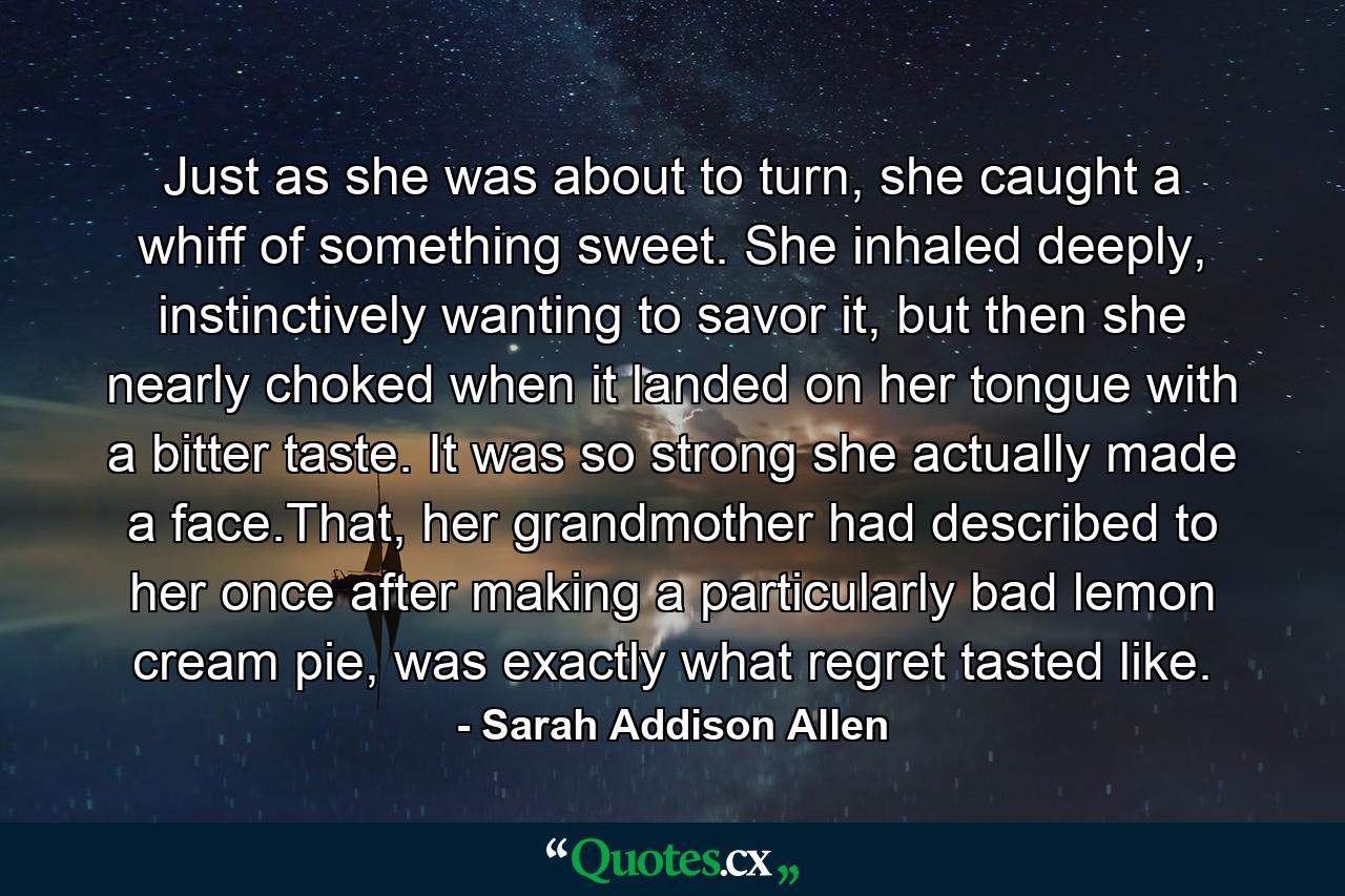 Just as she was about to turn, she caught a whiff of something sweet. She inhaled deeply, instinctively wanting to savor it, but then she nearly choked when it landed on her tongue with a bitter taste. It was so strong she actually made a face.That, her grandmother had described to her once after making a particularly bad lemon cream pie, was exactly what regret tasted like. - Quote by Sarah Addison Allen