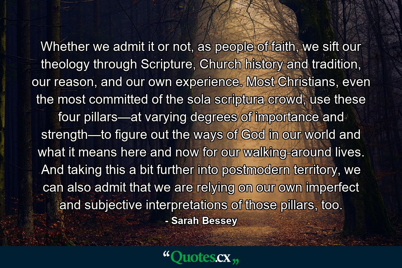 Whether we admit it or not, as people of faith, we sift our theology through Scripture, Church history and tradition, our reason, and our own experience. Most Christians, even the most committed of the sola scriptura crowd, use these four pillars—at varying degrees of importance and strength—to figure out the ways of God in our world and what it means here and now for our walking-around lives. And taking this a bit further into postmodern territory, we can also admit that we are relying on our own imperfect and subjective interpretations of those pillars, too. - Quote by Sarah Bessey