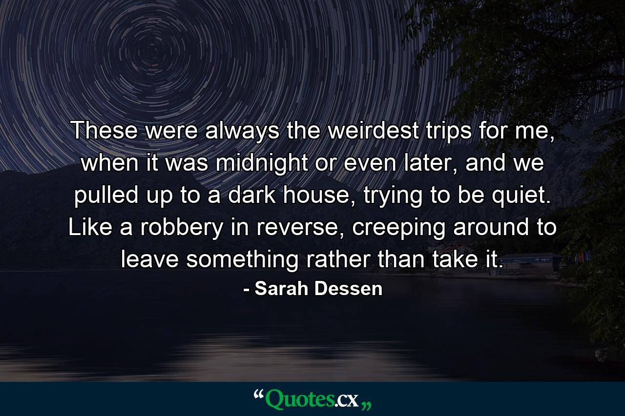 These were always the weirdest trips for me, when it was midnight or even later, and we pulled up to a dark house, trying to be quiet. Like a robbery in reverse, creeping around to leave something rather than take it. - Quote by Sarah Dessen