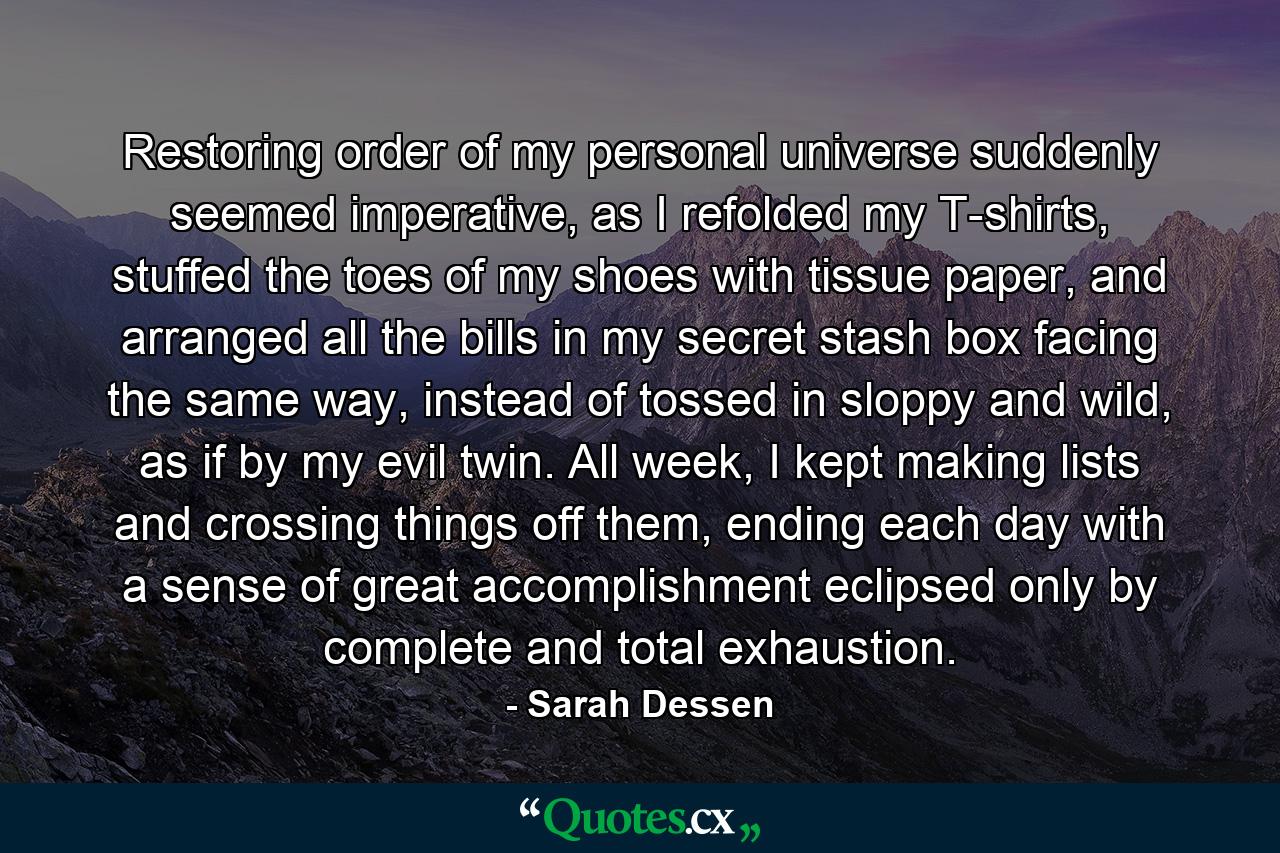 Restoring order of my personal universe suddenly seemed imperative, as I refolded my T-shirts, stuffed the toes of my shoes with tissue paper, and arranged all the bills in my secret stash box facing the same way, instead of tossed in sloppy and wild, as if by my evil twin. All week, I kept making lists and crossing things off them, ending each day with a sense of great accomplishment eclipsed only by complete and total exhaustion. - Quote by Sarah Dessen