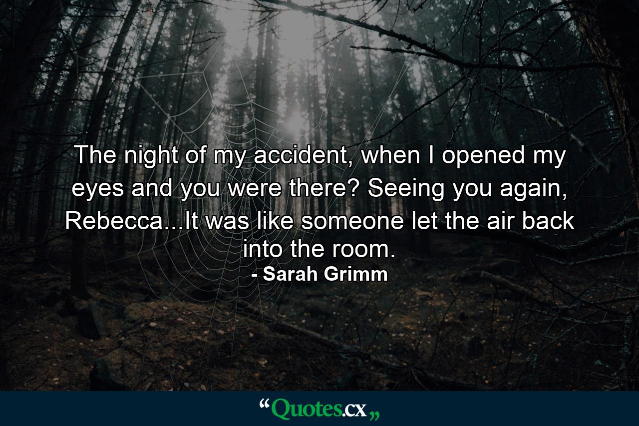 The night of my accident, when I opened my eyes and you were there? Seeing you again, Rebecca...It was like someone let the air back into the room. - Quote by Sarah Grimm