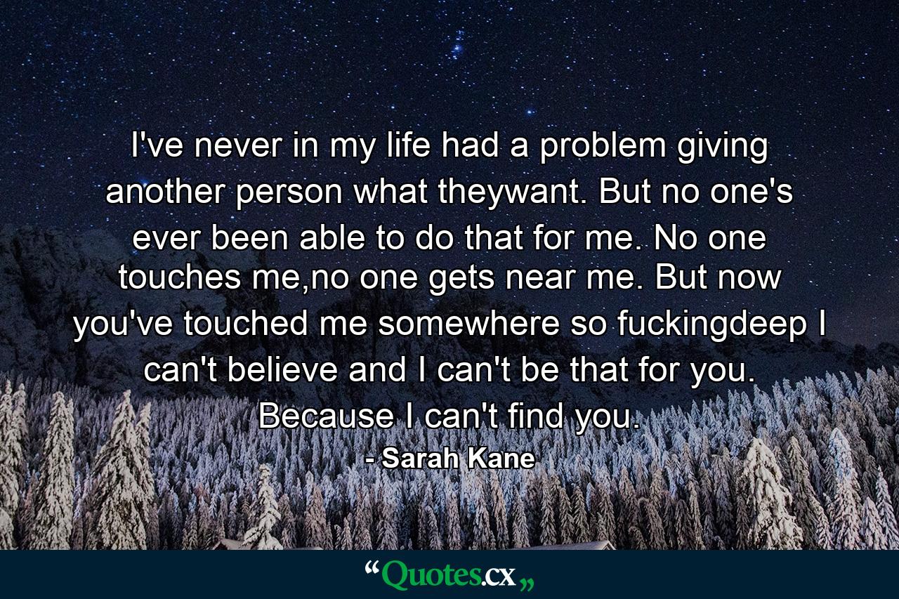 I've never in my life had a problem giving another person what theywant. But no one's ever been able to do that for me. No one touches me,no one gets near me. But now you've touched me somewhere so fuckingdeep I can't believe and I can't be that for you. Because I can't find you. - Quote by Sarah Kane