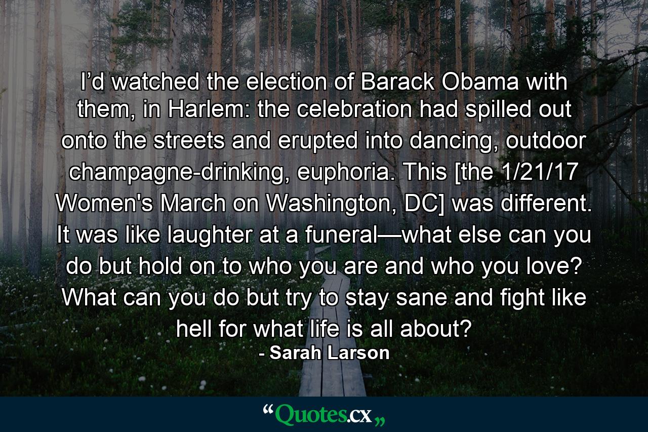 I’d watched the election of Barack Obama with them, in Harlem: the celebration had spilled out onto the streets and erupted into dancing, outdoor champagne-drinking, euphoria. This [the 1/21/17 Women's March on Washington, DC] was different. It was like laughter at a funeral—what else can you do but hold on to who you are and who you love? What can you do but try to stay sane and fight like hell for what life is all about? - Quote by Sarah Larson