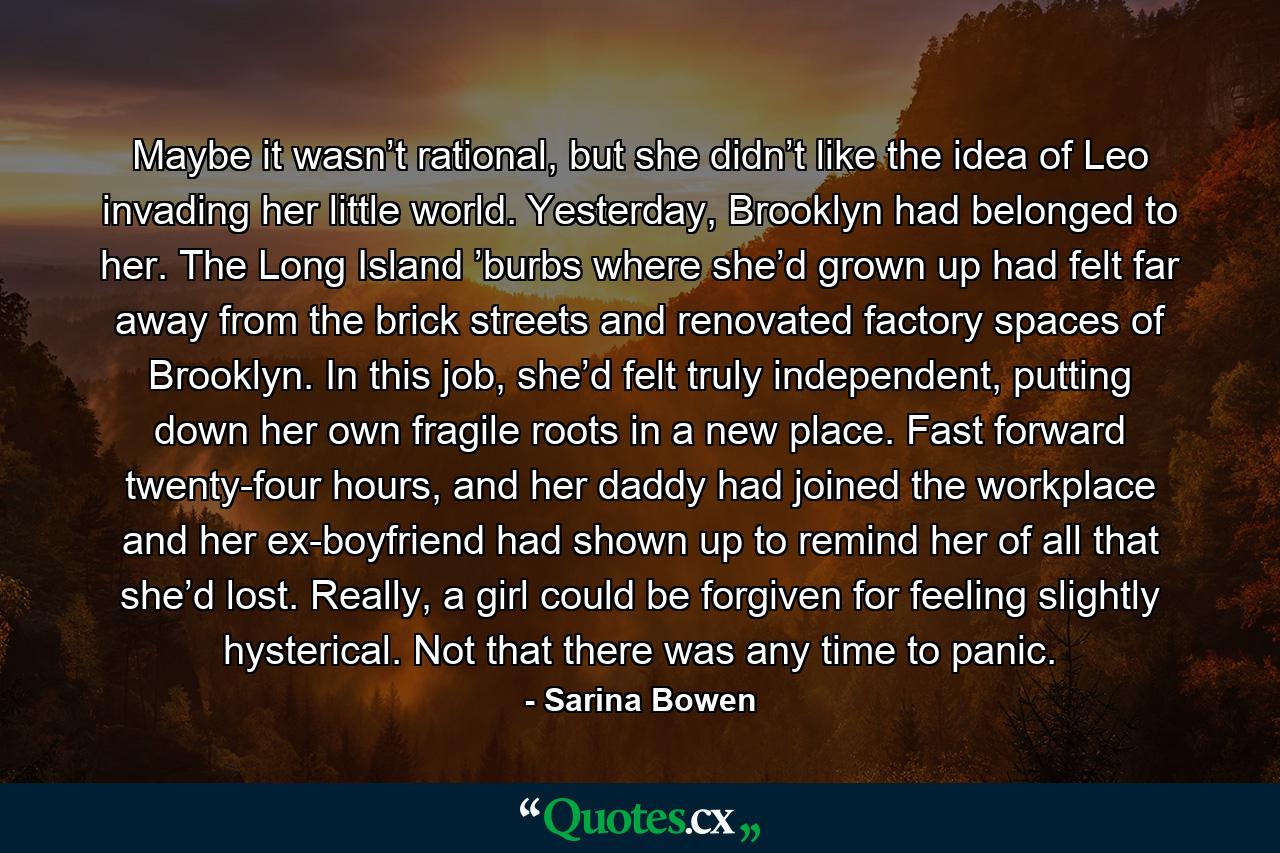 Maybe it wasn’t rational, but she didn’t like the idea of Leo invading her little world. Yesterday, Brooklyn had belonged to her. The Long Island ’burbs where she’d grown up had felt far away from the brick streets and renovated factory spaces of Brooklyn. In this job, she’d felt truly independent, putting down her own fragile roots in a new place. Fast forward twenty-four hours, and her daddy had joined the workplace and her ex-boyfriend had shown up to remind her of all that she’d lost. Really, a girl could be forgiven for feeling slightly hysterical. Not that there was any time to panic. - Quote by Sarina Bowen