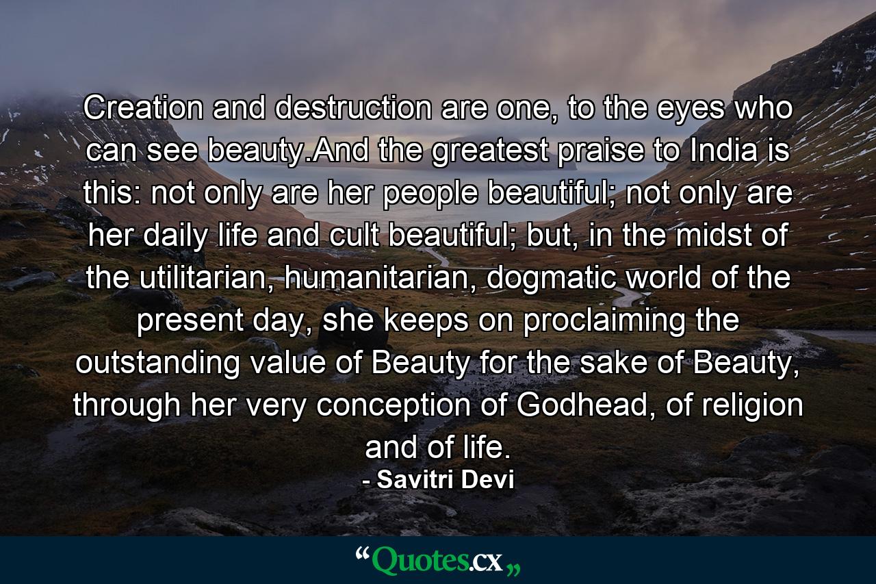 Creation and destruction are one, to the eyes who can see beauty.And the greatest praise to India is this: not only are her people beautiful; not only are her daily life and cult beautiful; but, in the midst of the utilitarian, humanitarian, dogmatic world of the present day, she keeps on proclaiming the outstanding value of Beauty for the sake of Beauty, through her very conception of Godhead, of religion and of life. - Quote by Savitri Devi