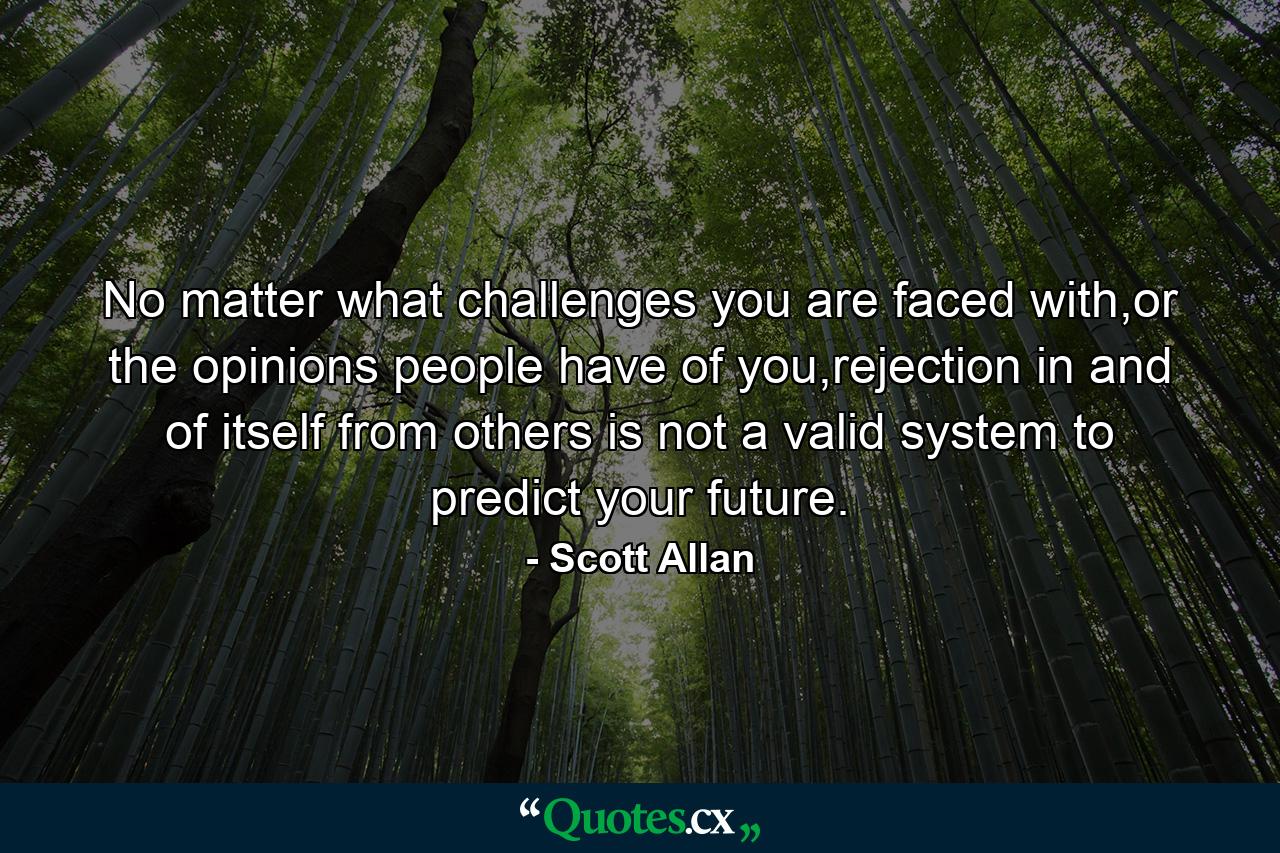 No matter what challenges you are faced with,or the opinions people have of you,rejection in and of itself from others is not a valid system to predict your future. - Quote by Scott Allan