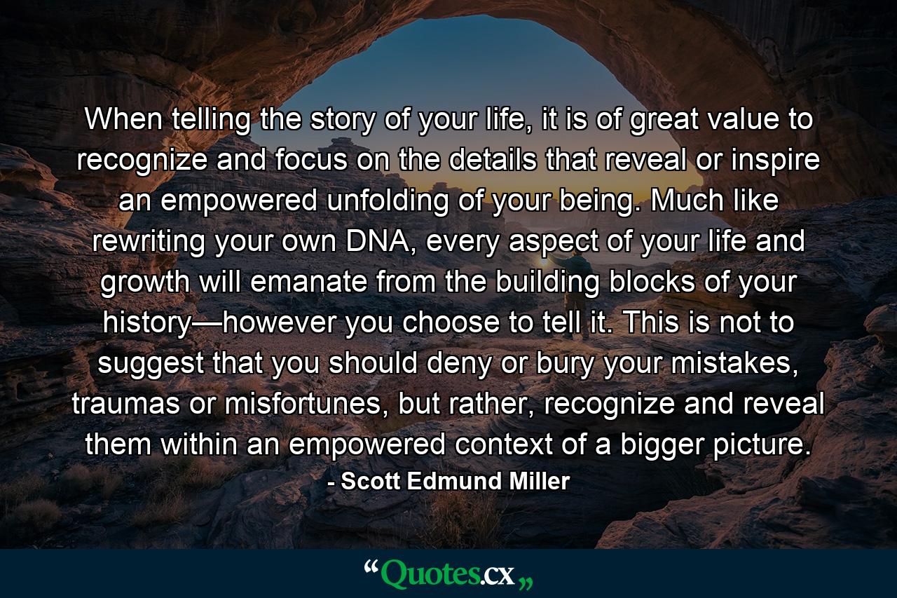 When telling the story of your life, it is of great value to recognize and focus on the details that reveal or inspire an empowered unfolding of your being. Much like rewriting your own DNA, every aspect of your life and growth will emanate from the building blocks of your history—however you choose to tell it. This is not to suggest that you should deny or bury your mistakes, traumas or misfortunes, but rather, recognize and reveal them within an empowered context of a bigger picture. - Quote by Scott Edmund Miller